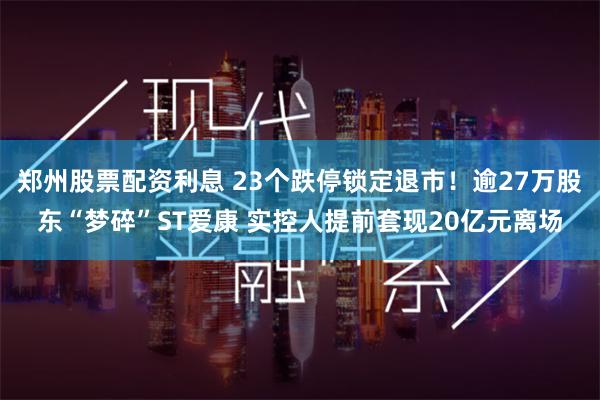 郑州股票配资利息 23个跌停锁定退市！逾27万股东“梦碎”ST爱康 实控人提前套现20亿元离场