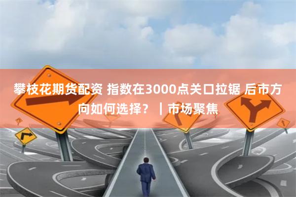 攀枝花期货配资 指数在3000点关口拉锯 后市方向如何选择？｜市场聚焦