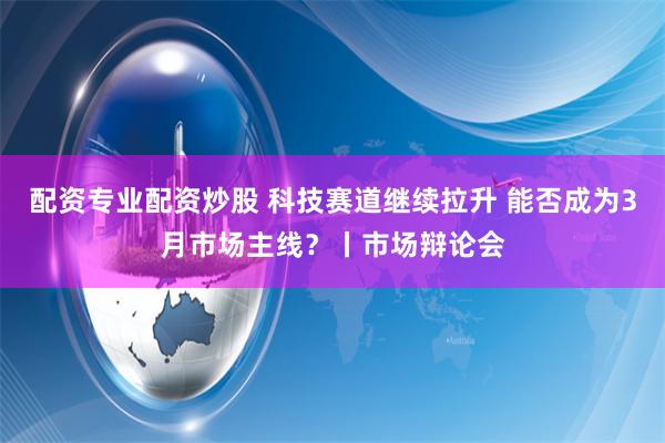 配资专业配资炒股 科技赛道继续拉升 能否成为3月市场主线？丨市场辩论会