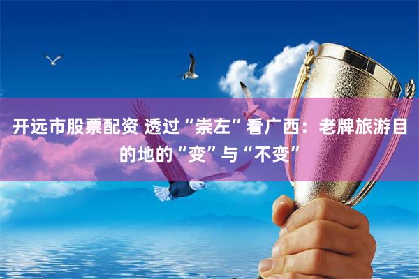 开远市股票配资 透过“崇左”看广西：老牌旅游目的地的“变”与“不变”