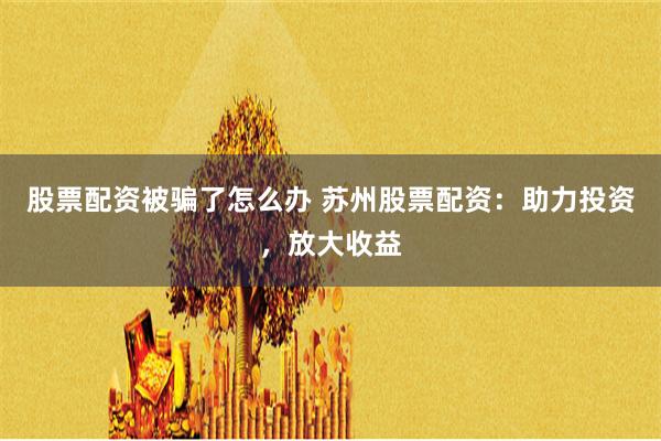 股票配资被骗了怎么办 苏州股票配资：助力投资，放大收益