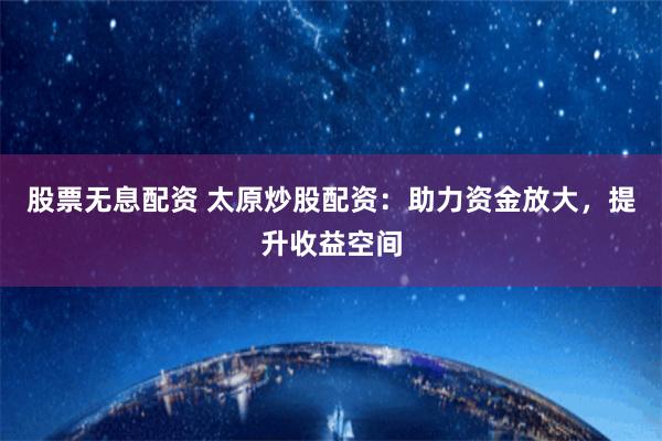 股票无息配资 太原炒股配资：助力资金放大，提升收益空间