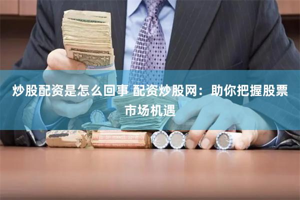 炒股配资是怎么回事 配资炒股网：助你把握股票市场机遇