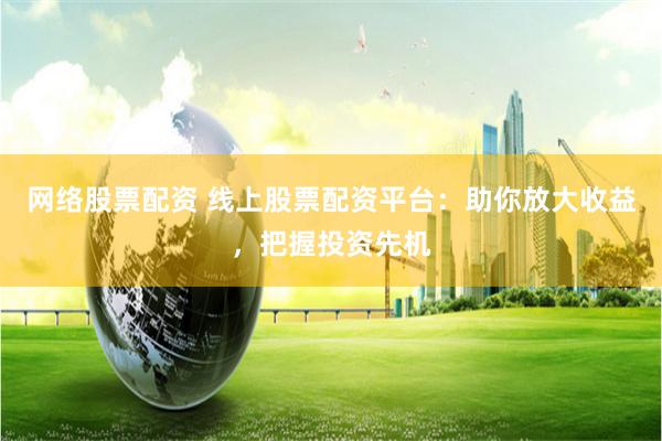 网络股票配资 线上股票配资平台：助你放大收益，把握投资先机