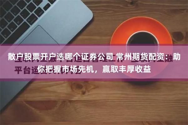 散户股票开户选哪个证券公司 常州期货配资：助你把握市场先机，赢取丰厚收益