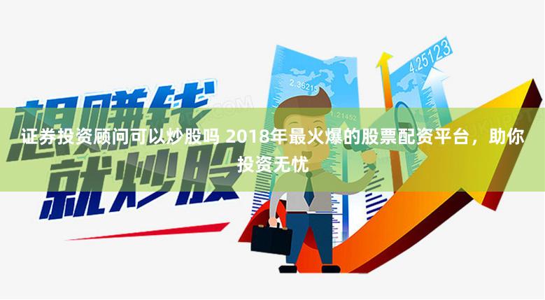 证券投资顾问可以炒股吗 2018年最火爆的股票配资平台，助你投资无忧